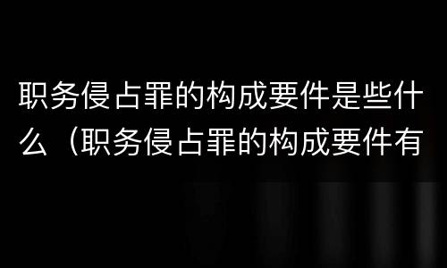 职务侵占罪的构成要件是些什么（职务侵占罪的构成要件有哪些）
