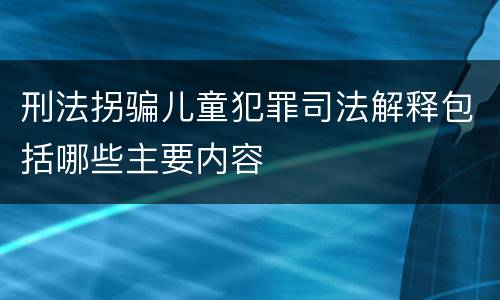 刑法拐骗儿童犯罪司法解释包括哪些主要内容