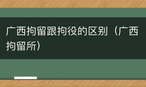 广西拘留跟拘役的区别（广西拘留所）