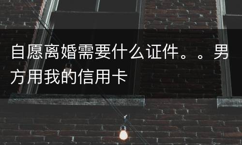自愿离婚需要什么证件。。男方用我的信用卡