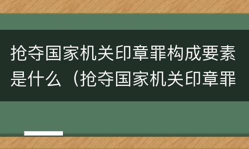 抢夺国家机关印章罪构成要素是什么（抢夺国家机关印章罪构成要素是什么）