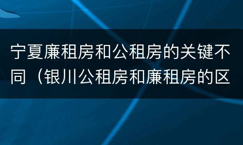 宁夏廉租房和公租房的关键不同（银川公租房和廉租房的区别）