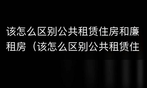 该怎么区别公共租赁住房和廉租房（该怎么区别公共租赁住房和廉租房的区别）