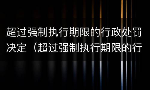 超过强制执行期限的行政处罚决定（超过强制执行期限的行政处罚决定书怎么写）