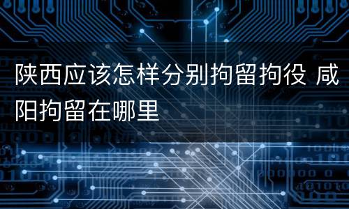 陕西应该怎样分别拘留拘役 咸阳拘留在哪里