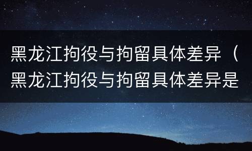 黑龙江拘役与拘留具体差异（黑龙江拘役与拘留具体差异是什么）
