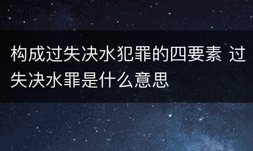 构成过失决水犯罪的四要素 过失决水罪是什么意思