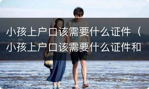 小孩上户口该需要什么证件（小孩上户口该需要什么证件和手续）