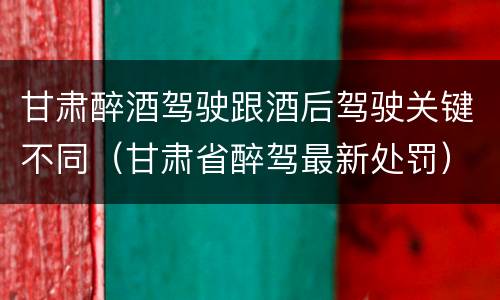 甘肃醉酒驾驶跟酒后驾驶关键不同（甘肃省醉驾最新处罚）