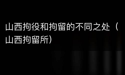 山西拘役和拘留的不同之处（山西拘留所）