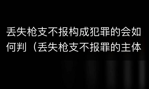 丢失枪支不报构成犯罪的会如何判（丢失枪支不报罪的主体是什么）