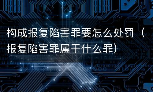 构成报复陷害罪要怎么处罚（报复陷害罪属于什么罪）