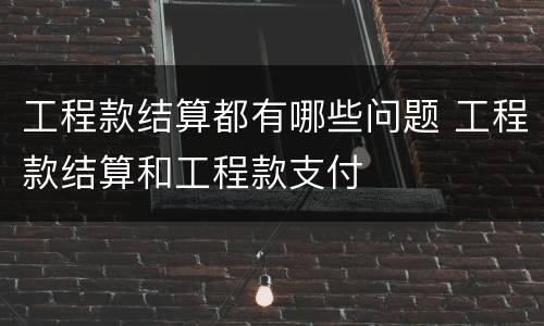 工程款结算都有哪些问题 工程款结算和工程款支付