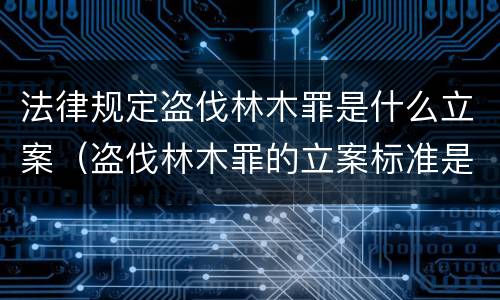 法律规定盗伐林木罪是什么立案（盗伐林木罪的立案标准是）