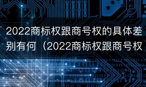 2022商标权跟商号权的具体差别有何（2022商标权跟商号权的具体差别有何意义）