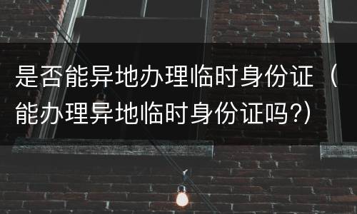 是否能异地办理临时身份证（能办理异地临时身份证吗?）