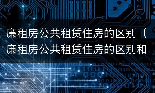 廉租房公共租赁住房的区别（廉租房公共租赁住房的区别和联系）