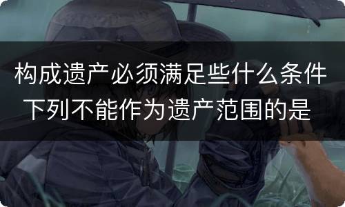 构成遗产必须满足些什么条件 下列不能作为遗产范围的是