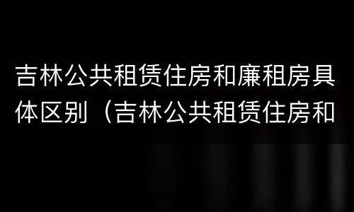 吉林公共租赁住房和廉租房具体区别（吉林公共租赁住房和廉租房具体区别在哪）