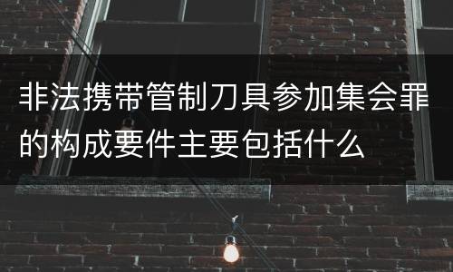 非法携带管制刀具参加集会罪的构成要件主要包括什么