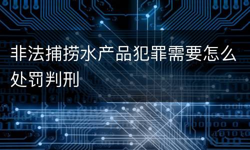 非法捕捞水产品犯罪需要怎么处罚判刑
