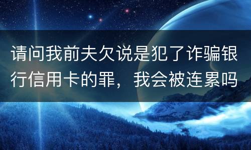 请问我前夫欠说是犯了诈骗银行信用卡的罪，我会被连累吗
