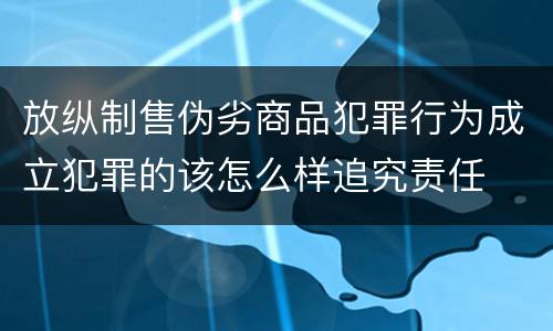 放纵制售伪劣商品犯罪行为成立犯罪的该怎么样追究责任
