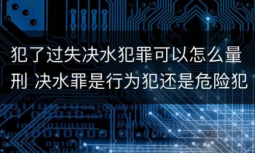 犯了过失决水犯罪可以怎么量刑 决水罪是行为犯还是危险犯