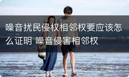 噪音扰民侵权相邻权要应该怎么证明 噪音侵害相邻权