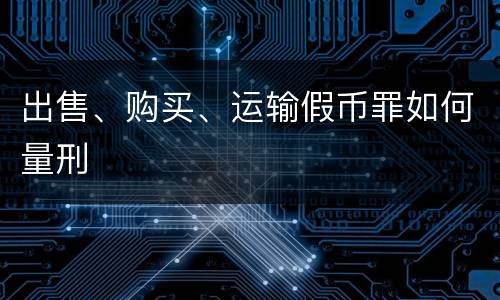 出售、购买、运输假币罪如何量刑