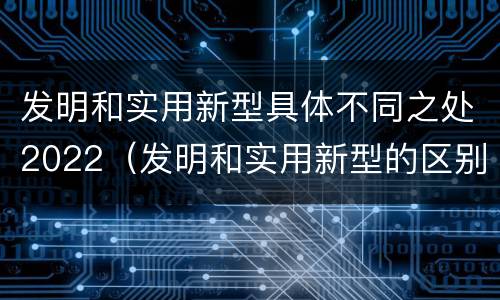 发明和实用新型具体不同之处2022（发明和实用新型的区别有）
