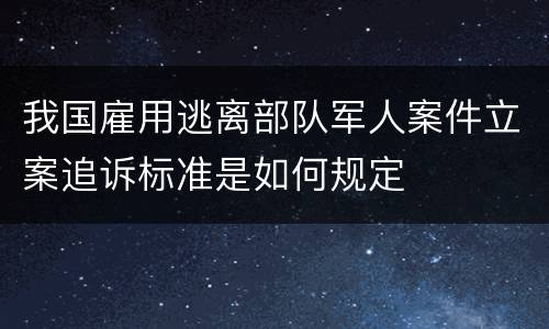 我国雇用逃离部队军人案件立案追诉标准是如何规定