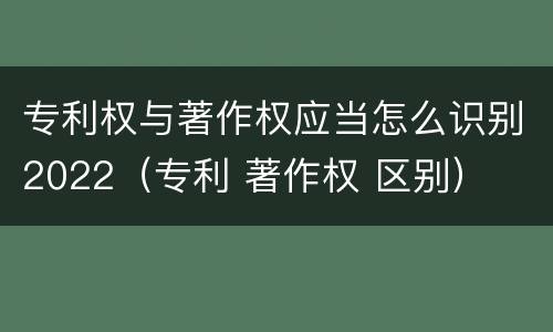 专利权与著作权应当怎么识别2022（专利 著作权 区别）