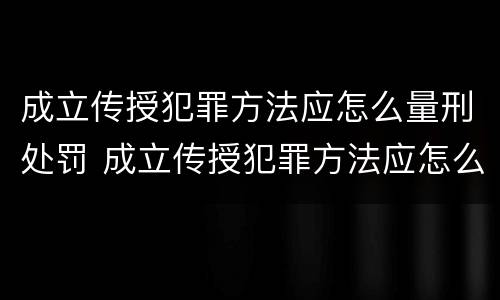 成立传授犯罪方法应怎么量刑处罚 成立传授犯罪方法应怎么量刑处罚的