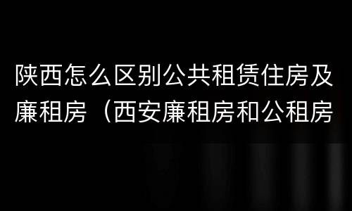 陕西怎么区别公共租赁住房及廉租房（西安廉租房和公租房的区别到底是什么?）