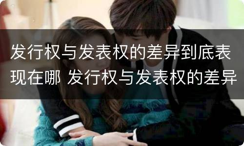 发行权与发表权的差异到底表现在哪 发行权与发表权的差异到底表现在哪些方面