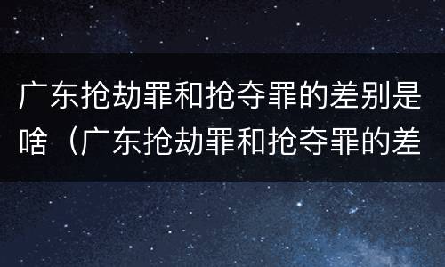 广东抢劫罪和抢夺罪的差别是啥（广东抢劫罪和抢夺罪的差别是啥呢）