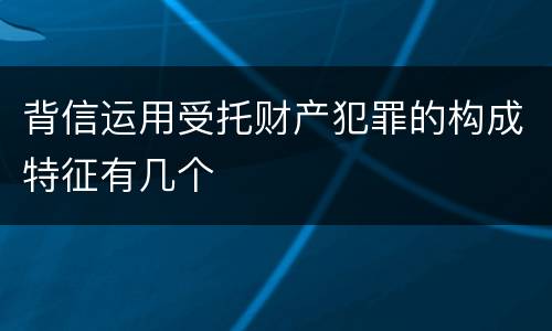 背信运用受托财产犯罪的构成特征有几个