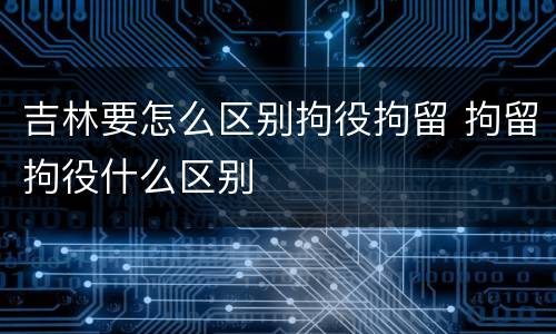 吉林要怎么区别拘役拘留 拘留拘役什么区别
