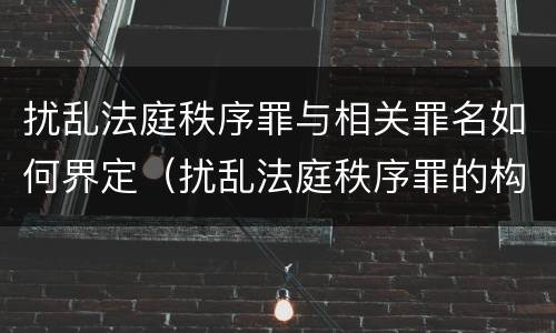 扰乱法庭秩序罪与相关罪名如何界定（扰乱法庭秩序罪的构成要件）