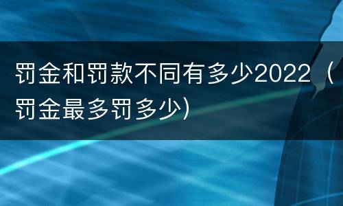 罚金和罚款不同有多少2022（罚金最多罚多少）