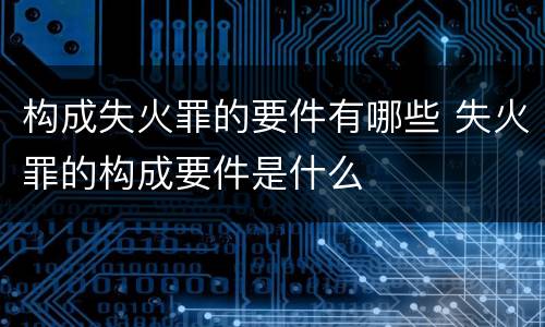 构成失火罪的要件有哪些 失火罪的构成要件是什么
