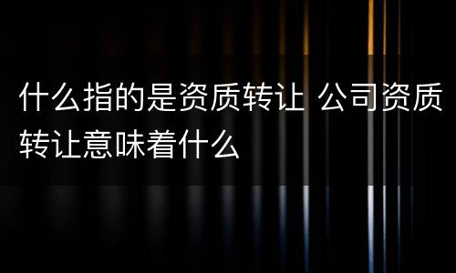 什么指的是资质转让 公司资质转让意味着什么
