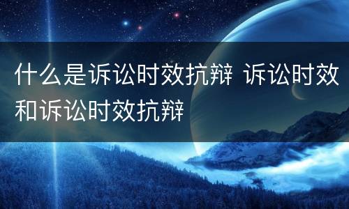 什么是诉讼时效抗辩 诉讼时效和诉讼时效抗辩