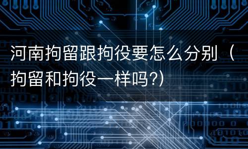 河南拘留跟拘役要怎么分别（拘留和拘役一样吗?）