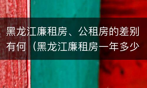 黑龙江廉租房、公租房的差别有何（黑龙江廉租房一年多少钱）