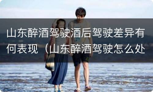 山东醉酒驾驶酒后驾驶差异有何表现（山东醉酒驾驶怎么处罚）