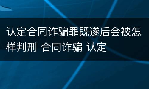 认定合同诈骗罪既遂后会被怎样判刑 合同诈骗 认定
