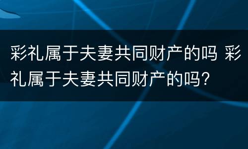 彩礼属于夫妻共同财产的吗 彩礼属于夫妻共同财产的吗?