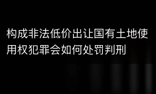 构成非法低价出让国有土地使用权犯罪会如何处罚判刑